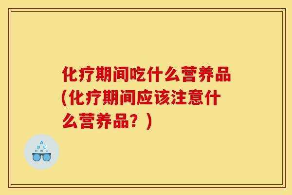 化疗期间吃什么营养品(化疗期间应该注意什么营养品?)