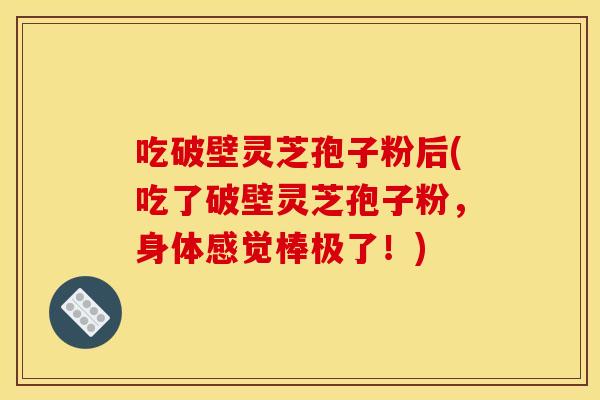 吃破壁灵芝孢子粉后(吃了破壁灵芝孢子粉，身体感觉棒极了！)
