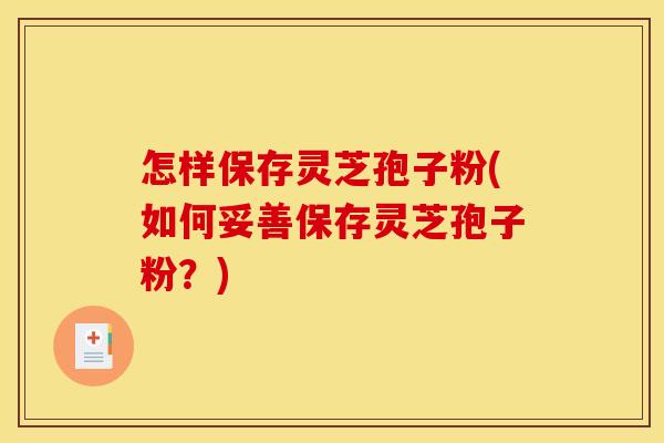 怎样保存灵芝孢子粉(如何妥善保存灵芝孢子粉?)