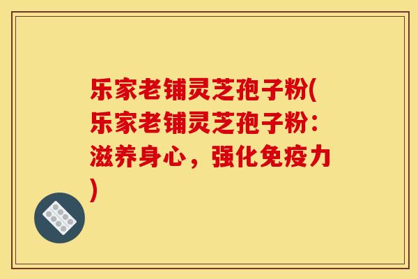 乐家老铺灵芝孢子粉(乐家老铺灵芝孢子粉:滋养身心,强化免疫力)