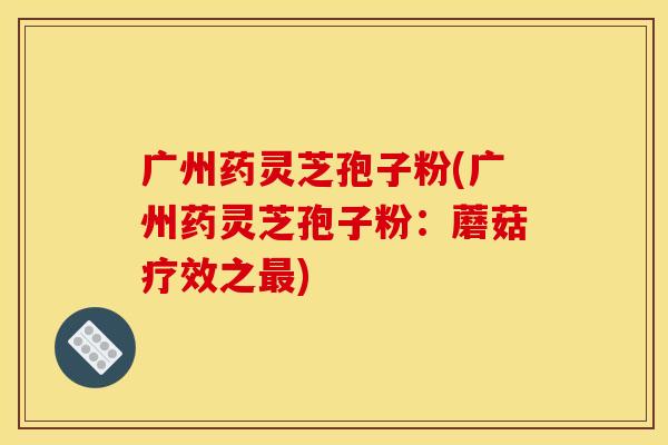 广州药灵芝孢子粉(广州药灵芝孢子粉：蘑菇疗效之最)