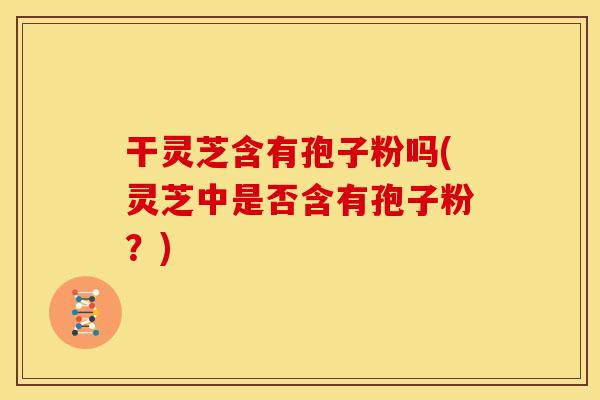 干灵芝含有孢子粉吗(灵芝中是否含有孢子粉?)
