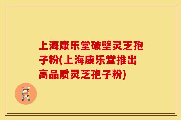 上海康乐堂破壁灵芝孢子粉(上海康乐堂推出高品质灵芝孢子粉)