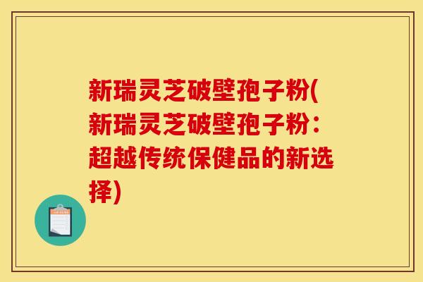 新瑞灵芝破壁孢子粉(新瑞灵芝破壁孢子粉:超越传统保健品的新选择)