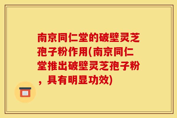 南京同仁堂的破壁灵芝孢子粉作用(南京同仁堂推出破壁灵芝孢子粉,具有明显功效)