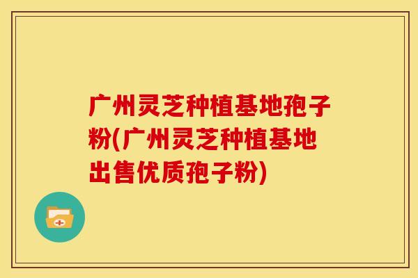 广州灵芝种植基地孢子粉(广州灵芝种植基地出售优质孢子粉)