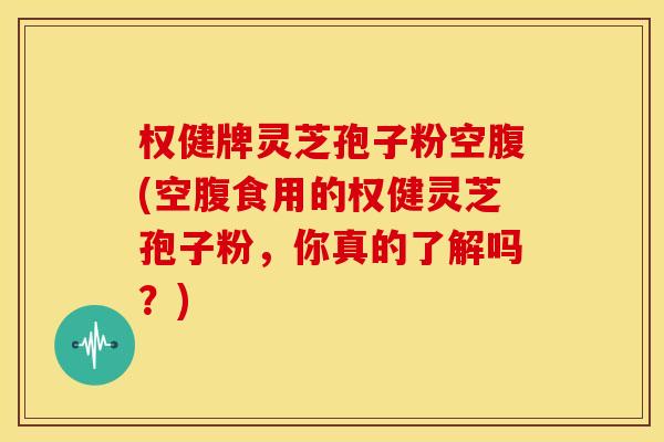 权健牌灵芝孢子粉空腹(空腹食用的权健灵芝孢子粉,你真的了解吗?)