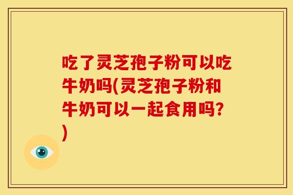 吃了灵芝孢子粉可以吃牛奶吗(灵芝孢子粉和牛奶可以一起食用吗？)