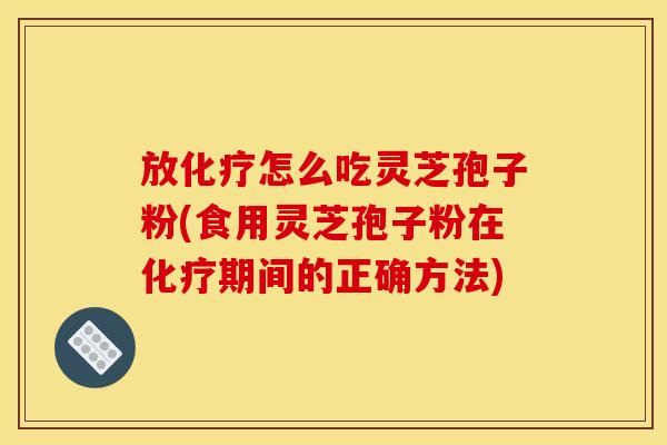 放化疗怎么吃灵芝孢子粉(食用灵芝孢子粉在化疗期间的正确方法)