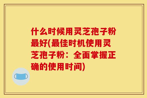 什么时候用灵芝孢子粉最好(最佳时机使用灵芝孢子粉:全面掌握正确的使用时间)