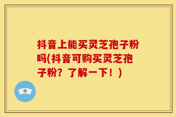 抖音上能买灵芝孢子粉吗(抖音可购买灵芝孢子粉?了解一下!)