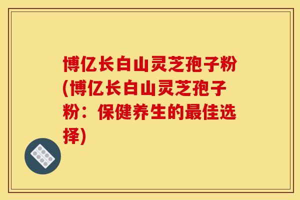 博亿长白山灵芝孢子粉(博亿长白山灵芝孢子粉:保健养生的最佳选择)