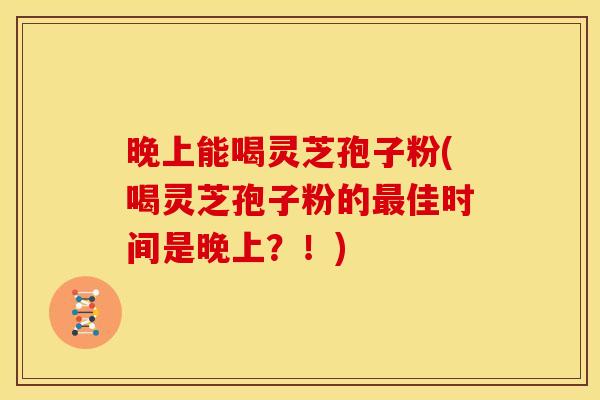 晚上能喝灵芝孢子粉(喝灵芝孢子粉的最佳时间是晚上？！)
