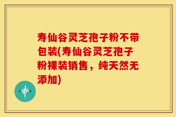 寿仙谷灵芝孢子粉不带包装(寿仙谷灵芝孢子粉裸装销售,纯天然无添加)