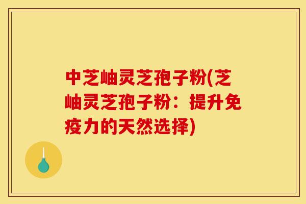 中芝岫灵芝孢子粉(芝岫灵芝孢子粉:提升免疫力的天然选择)