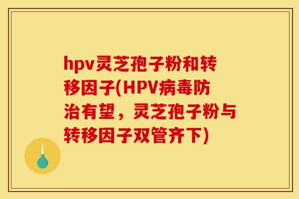 hpv灵芝孢子粉和转移因子(HPV病毒防治有望,灵芝孢子粉与转移因子双管齐下)