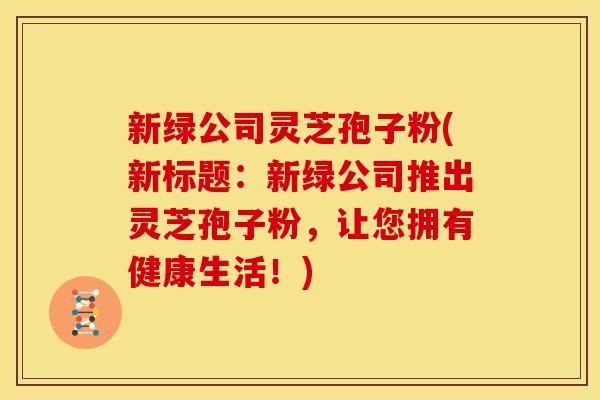 新绿公司灵芝孢子粉(新标题：新绿公司推出灵芝孢子粉，让您拥有健康生活！)