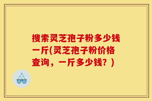 搜索灵芝孢子粉多少钱一斤(灵芝孢子粉价格查询,一斤多少钱?)