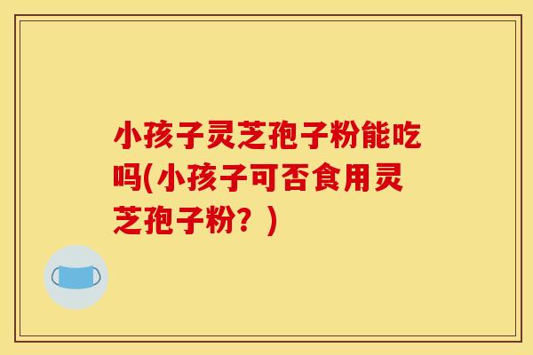 小孩子灵芝孢子粉能吃吗(小孩子可否食用灵芝孢子粉?)