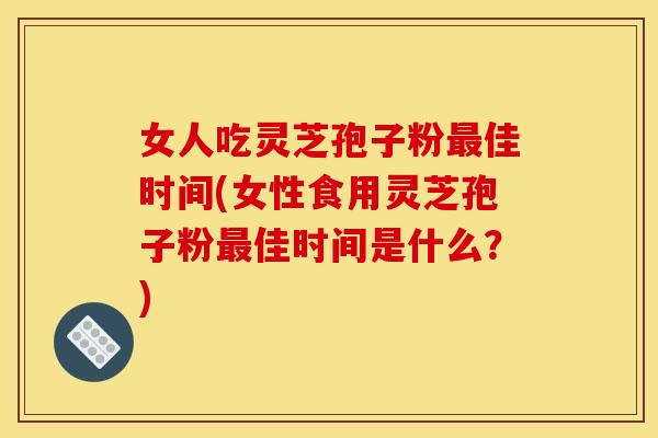女人吃灵芝孢子粉最佳时间(女性食用灵芝孢子粉最佳时间是什么?)
