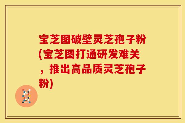 宝芝图破壁灵芝孢子粉(宝芝图打通研发难关,推出高品质灵芝孢子粉)