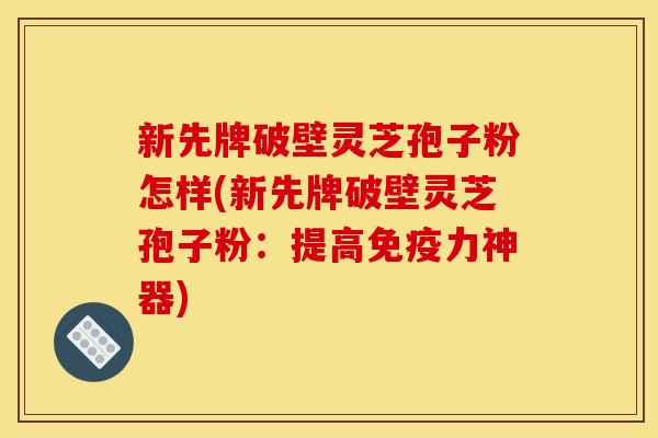 新先牌破壁灵芝孢子粉怎样(新先牌破壁灵芝孢子粉：提高免疫力神器)