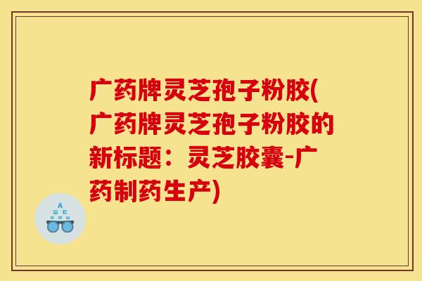 广药牌灵芝孢子粉胶(广药牌灵芝孢子粉胶的新标题:灵芝胶囊-广药制药生产)