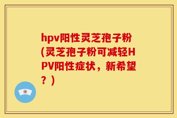 hpv阳性灵芝孢子粉(灵芝孢子粉可减轻HPV阳性症状，新希望？)