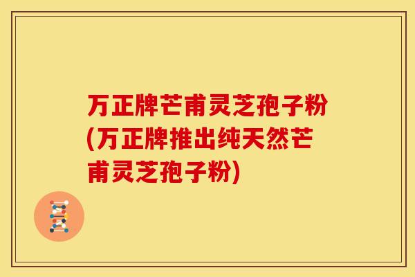 万正牌芒甫灵芝孢子粉(万正牌推出纯天然芒甫灵芝孢子粉)