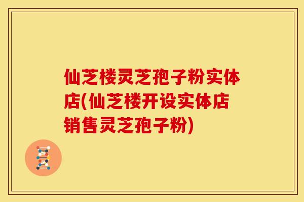 仙芝楼灵芝孢子粉实体店(仙芝楼开设实体店销售灵芝孢子粉)