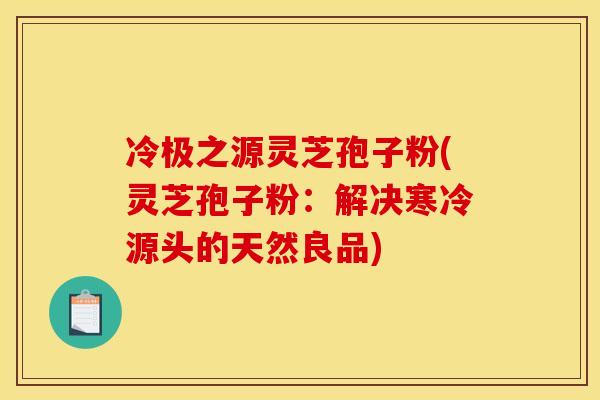 冷极之源灵芝孢子粉(灵芝孢子粉:解决寒冷源头的天然良品)