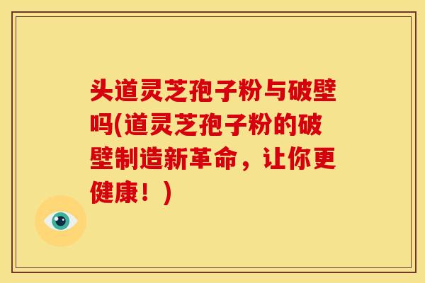 头道灵芝孢子粉与破壁吗(道灵芝孢子粉的破壁制造新革命,让你更健康!)