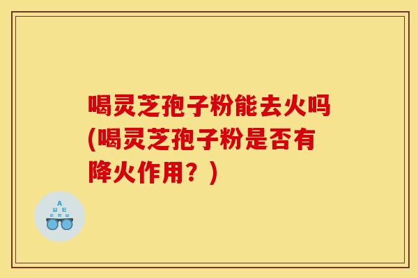 喝灵芝孢子粉能去火吗(喝灵芝孢子粉是否有降火作用？)