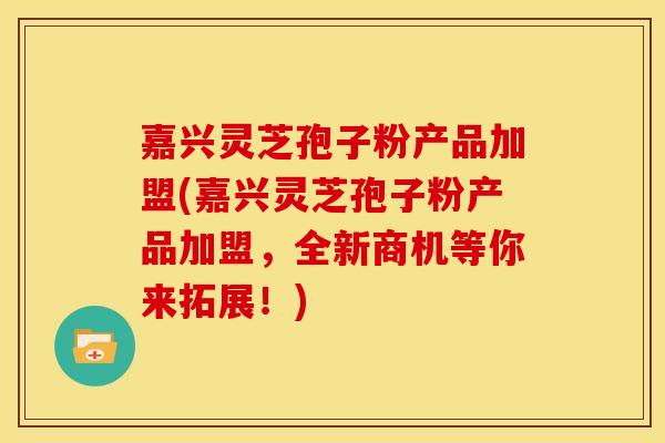 嘉兴灵芝孢子粉产品加盟(嘉兴灵芝孢子粉产品加盟,全新商机等你来拓展!)
