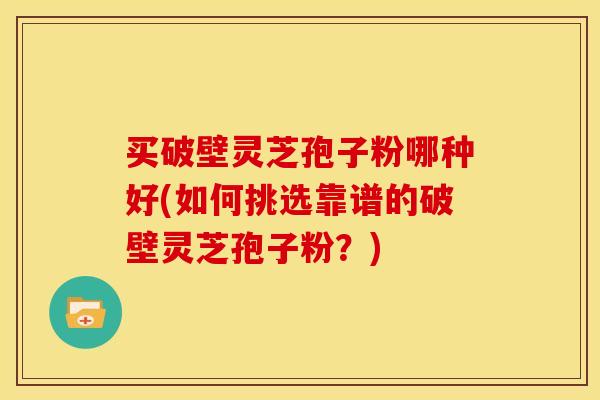 买破壁灵芝孢子粉哪种好(如何挑选靠谱的破壁灵芝孢子粉?)