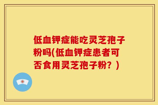 低血钾症能吃灵芝孢子粉吗(低血钾症患者可否食用灵芝孢子粉？)