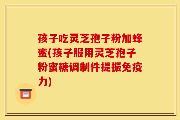孩子吃灵芝孢子粉加蜂蜜(孩子服用灵芝孢子粉蜜糖调制件提振免疫力)