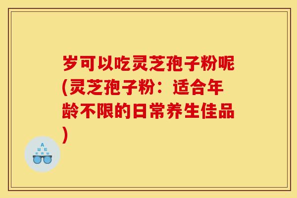 岁可以吃灵芝孢子粉呢(灵芝孢子粉:适合年龄不限的日常养生佳品)