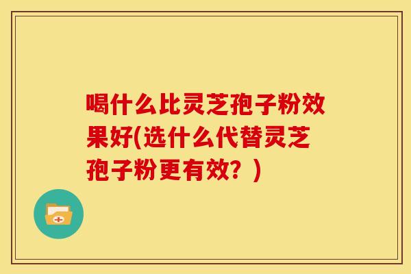 喝什么比灵芝孢子粉效果好(选什么代替灵芝孢子粉更有效?)