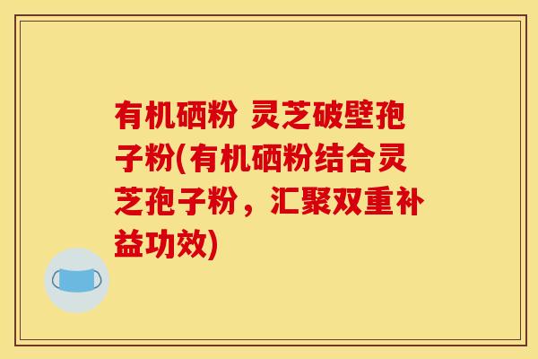 有机硒粉 灵芝破壁孢子粉(有机硒粉结合灵芝孢子粉，汇聚双重补益功效)