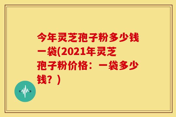 今年灵芝孢子粉多少钱一袋(2021年灵芝孢子粉价格:一袋多少钱?)