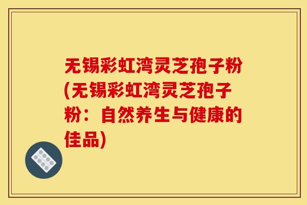 无锡彩虹湾灵芝孢子粉(无锡彩虹湾灵芝孢子粉：自然养生与健康的佳品)