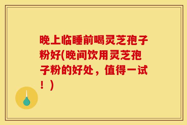 晚上临睡前喝灵芝孢子粉好(晚间饮用灵芝孢子粉的好处,值得一试!)