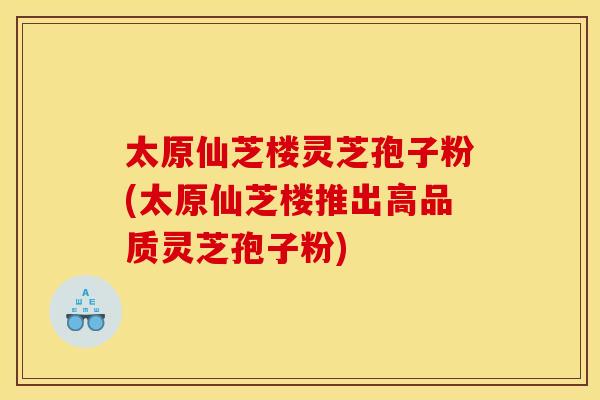 太原仙芝楼灵芝孢子粉(太原仙芝楼推出高品质灵芝孢子粉)