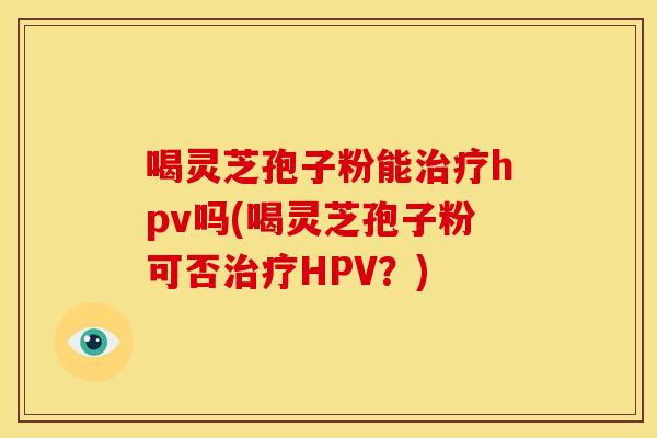 喝灵芝孢子粉能治疗hpv吗(喝灵芝孢子粉可否治疗HPV?)
