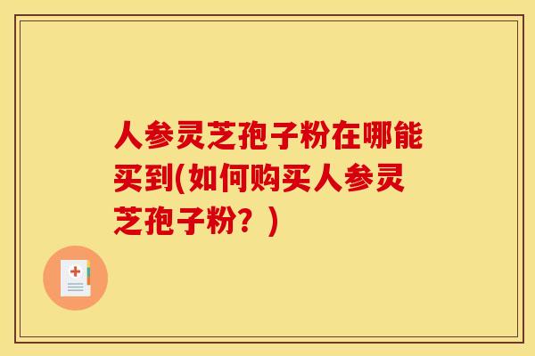 人参灵芝孢子粉在哪能买到(如何购买人参灵芝孢子粉？)