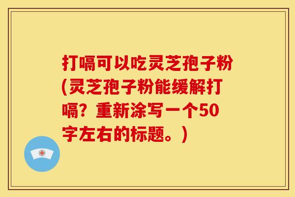 打嗝可以吃灵芝孢子粉(灵芝孢子粉能缓解打嗝)