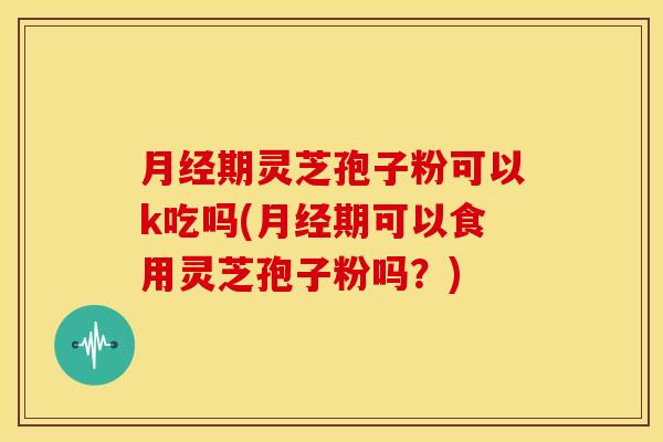 月经期灵芝孢子粉可以k吃吗(月经期可以食用灵芝孢子粉吗？)