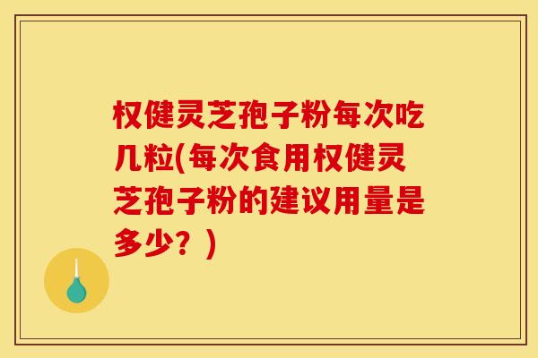 权健灵芝孢子粉每次吃几粒(每次食用权健灵芝孢子粉的建议用量是多少?)