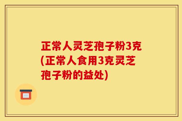 正常人灵芝孢子粉3克(正常人食用3克灵芝孢子粉的益处)